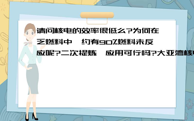 请问核电的效率很低么?为何在乏燃料中,约有90%燃料未反应呢?二次提炼、应用可行吗?大亚湾核电 ：刚刚发生在河源市东源县的4.8级地震,震中距大亚湾核电基地约156公里.由于此次地震距离大