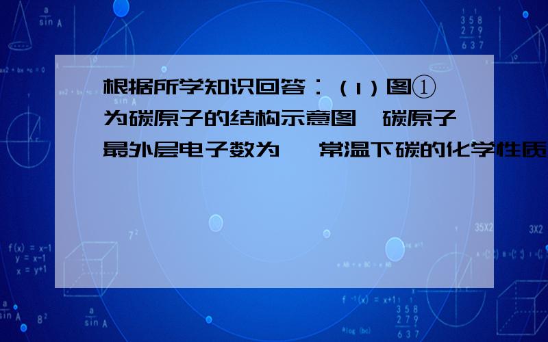 根据所学知识回答：（1）图①为碳原子的结构示意图,碳原子最外层电子数为 ,常温下碳的化学性质 ,根据所学知识回答：（1）图①为碳原子的结构示意图,碳原子最外层电子数为 ,常温下碳的