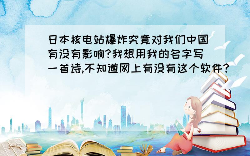 日本核电站爆炸究竟对我们中国有没有影响?我想用我的名字写一首诗,不知道网上有没有这个软件?