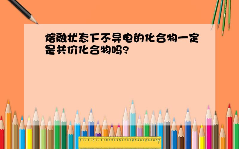 熔融状态下不导电的化合物一定是共价化合物吗?