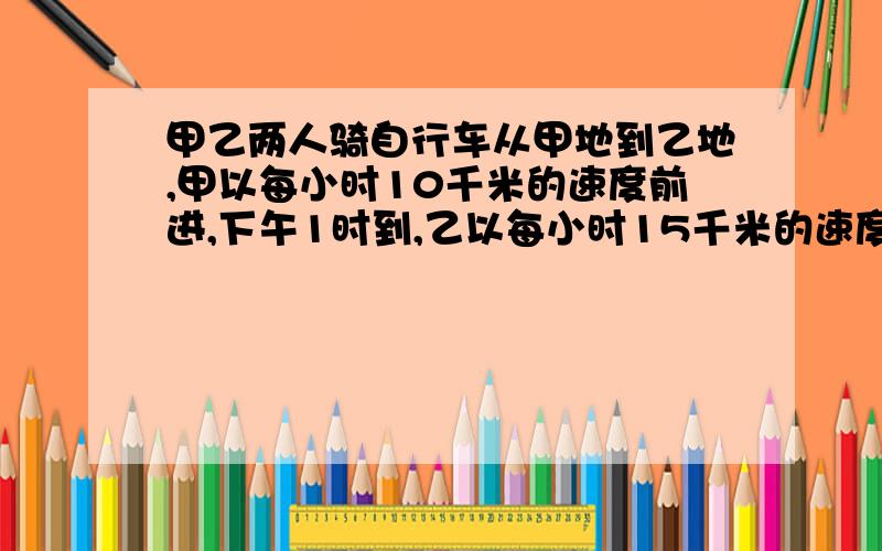 甲乙两人骑自行车从甲地到乙地,甲以每小时10千米的速度前进,下午1时到,乙以每小时15千米的速度前进,上午11时到,甲乙两地相距多少千米?（方程解：S快-S慢=S差 或者是 S甲+S乙=S总路程）