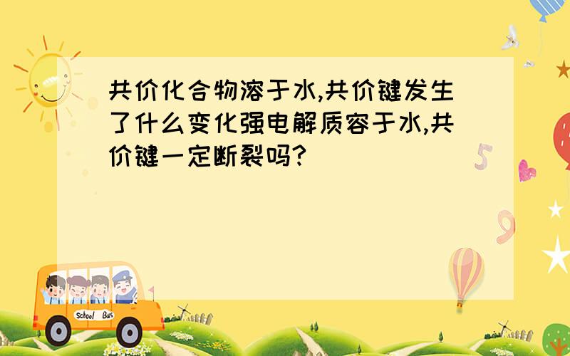 共价化合物溶于水,共价键发生了什么变化强电解质容于水,共价键一定断裂吗?