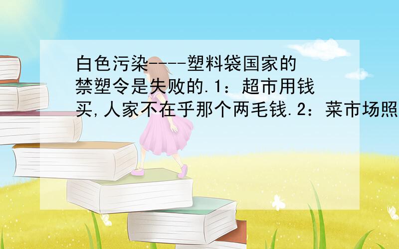 白色污染----塑料袋国家的禁塑令是失败的.1：超市用钱买,人家不在乎那个两毛钱.2：菜市场照常使用,无人过问,甚至比以前还厉害.3:商品的豪华包装,也很厉害.建议：工商部门介入治理,彻底