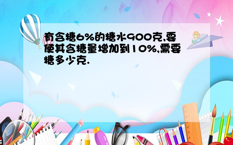 有含糖6%的糖水900克,要使其含糖量增加到10%,需要糖多少克.