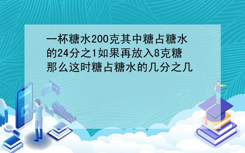 一杯糖水200克其中糖占糖水的24分之1如果再放入8克糖那么这时糖占糖水的几分之几