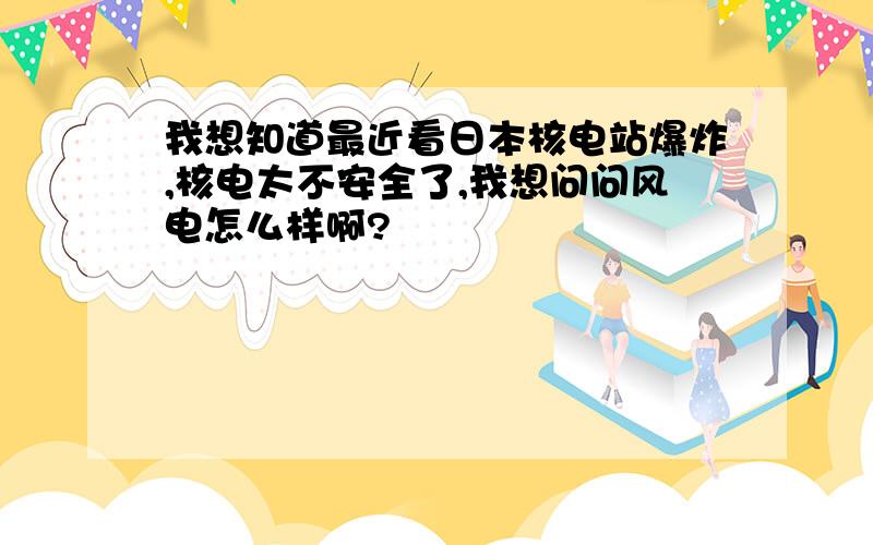 我想知道最近看日本核电站爆炸,核电太不安全了,我想问问风电怎么样啊?