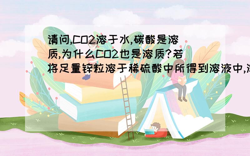 请问,CO2溶于水,碳酸是溶质,为什么CO2也是溶质?若将足量锌粒溶于稀硫酸中所得到溶液中,溶质是H2和硫酸锌吗?