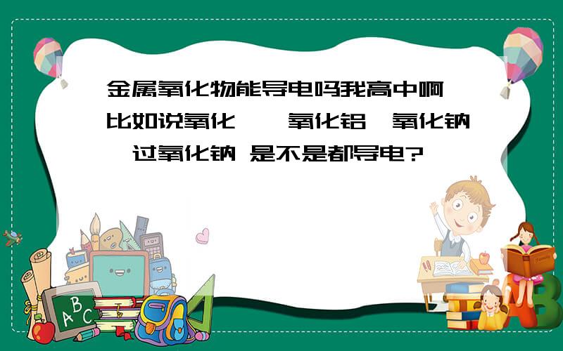 金属氧化物能导电吗我高中啊,比如说氧化镁,氧化铝,氧化钠,过氧化钠 是不是都导电?