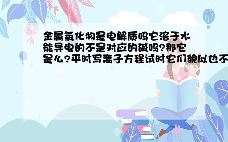 金属氧化物是电解质吗它溶于水能导电的不是对应的碱吗?那它是么?平时写离子方程试时它们貌似也不拆开那龙门上说活泼金属氧化物是强电接只,为什么