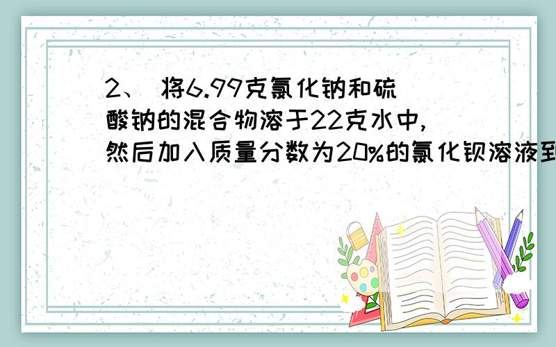 2、 将6.99克氯化钠和硫酸钠的混合物溶于22克水中,然后加入质量分数为20%的氯化钡溶液到沉淀不再产生,共用去氯化钡溶液31.2克,求：（1） 充分反应后所得沉淀的质量是多少克?（2） 反应后