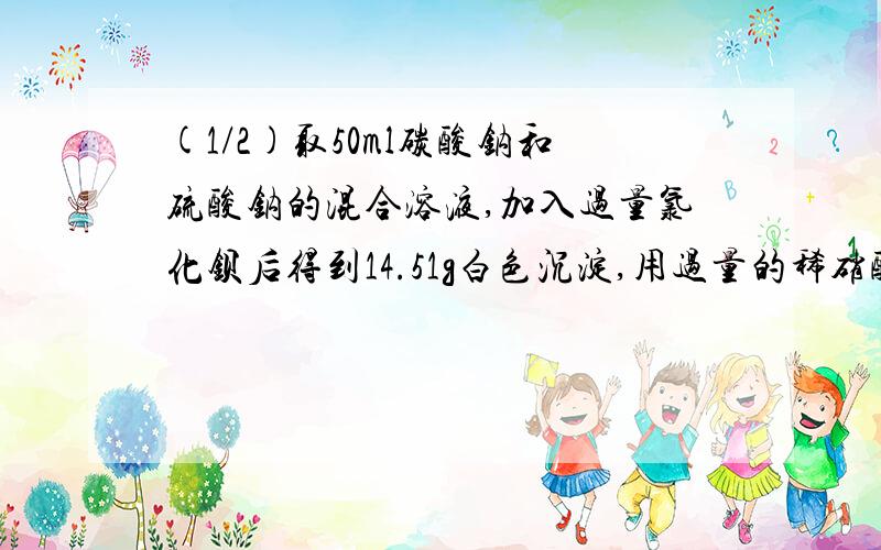 (1/2)取50ml碳酸钠和硫酸钠的混合溶液,加入过量氯化钡后得到14.51g白色沉淀,用过量的稀硝酸处理后沉...(1/2)取50ml碳酸钠和硫酸钠的混合溶液,加入过量氯化钡后得到14.51g白色沉淀,用过量的稀硝