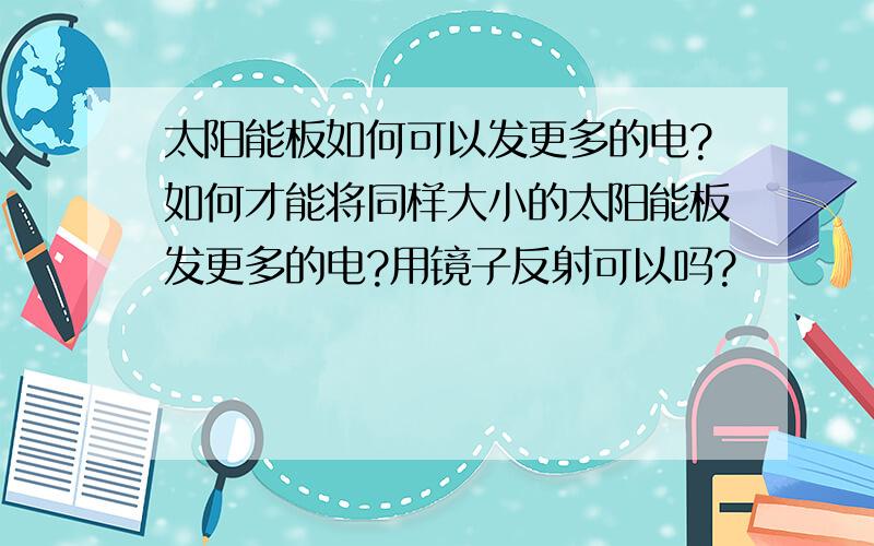 太阳能板如何可以发更多的电?如何才能将同样大小的太阳能板发更多的电?用镜子反射可以吗?