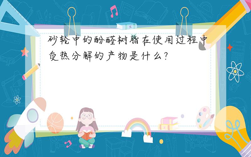 砂轮中的酚醛树脂在使用过程中受热分解的产物是什么?