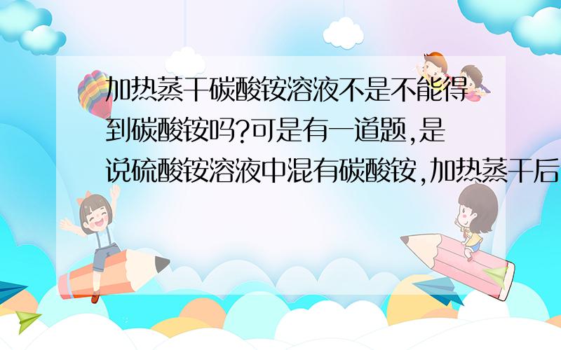 加热蒸干碳酸铵溶液不是不能得到碳酸铵吗?可是有一道题,是说硫酸铵溶液中混有碳酸铵,加热蒸干后,问硫酸铵中最主要的杂质是什么,为什么答案是碳酸铵?