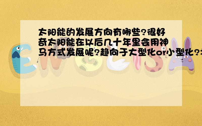 太阳能的发展方向有哪些?很好奇太阳能在以后几十年里会用神马方式发展呢?趋向于大型化or小型化?将会是国家发展快还是私人的发展快呢?光伏发电和光热发电哪个更好呢?3Q