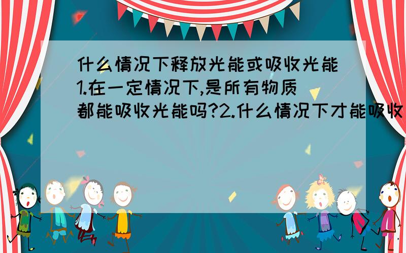 什么情况下释放光能或吸收光能1.在一定情况下,是所有物质都能吸收光能吗?2.什么情况下才能吸收或放出光能,是在外界环境中的光能比该物质多或少的时候吗?3.如果外界光能十分多,也强光