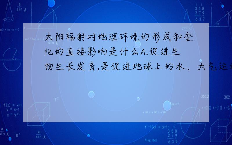 太阳辐射对地理环境的形成和变化的直接影响是什么A.促进生物生长发育,是促进地球上的水、大气运动和生物活动的主要动力B.提供人们生活和生产所用太阳灶、太阳能热水器、太阳能电站