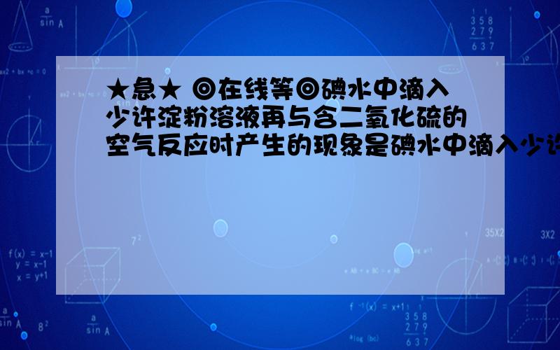 ★急★ ◎在线等◎碘水中滴入少许淀粉溶液再与含二氧化硫的空气反应时产生的现象是碘水中滴入少许淀粉溶液再与含二氧化硫的空气反应时产生的现象是?