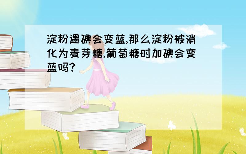 淀粉遇碘会变蓝,那么淀粉被消化为麦芽糖,葡萄糖时加碘会变蓝吗?