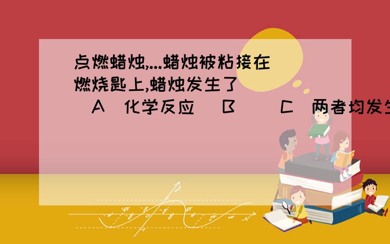 点燃蜡烛,...蜡烛被粘接在燃烧匙上,蜡烛发生了 () (A)化学反应 (B) (C)两者均发生