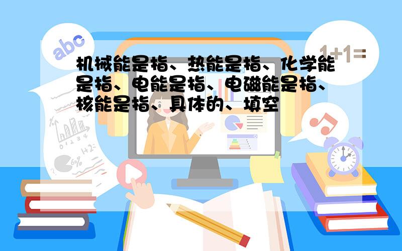 机械能是指、热能是指、化学能是指、电能是指、电磁能是指、核能是指、具体的、填空