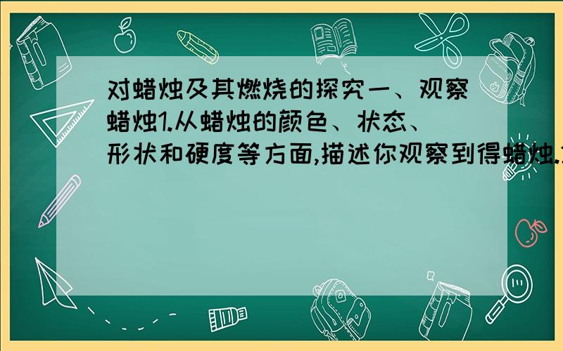 对蜡烛及其燃烧的探究一、观察蜡烛1.从蜡烛的颜色、状态、形状和硬度等方面,描述你观察到得蜡烛.2.从蜡烛上切下一小块,把它放入水中,描述观察到的现象.写出所观察到的现象,和结论或解