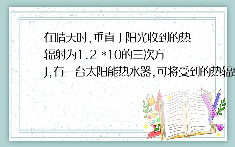 在晴天时,垂直于阳光收到的热辐射为1.2 *10的三次方J,有一台太阳能热水器,可将受到的热辐射的40%用来升在晴天时,垂直于阳光收到的热辐射为1.2*10的三次方J,有一台太阳能热水器,可将受到的