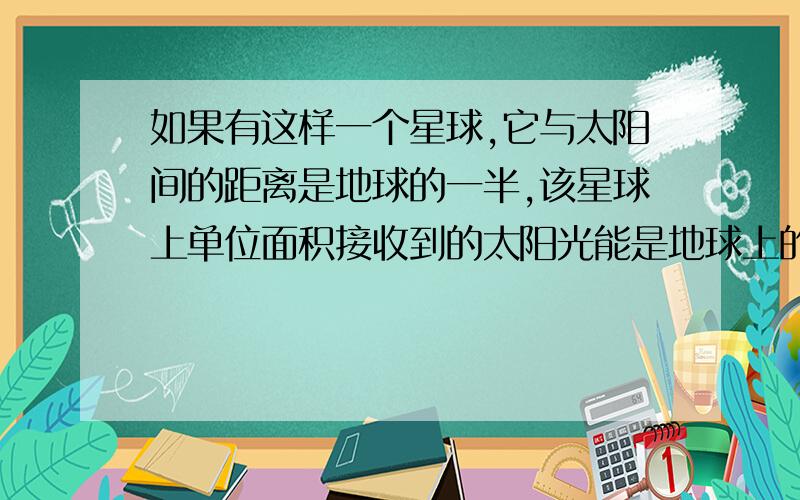 如果有这样一个星球,它与太阳间的距离是地球的一半,该星球上单位面积接收到的太阳光能是地球上的几倍?为什么接收能量与距离平方成反比,与星球半径平方成正比?我们没教那个什么辐射