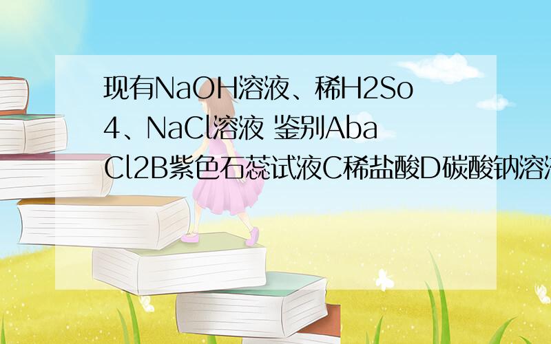 现有NaOH溶液、稀H2So4、NaCl溶液 鉴别AbaCl2B紫色石蕊试液C稀盐酸D碳酸钠溶液为什么理由