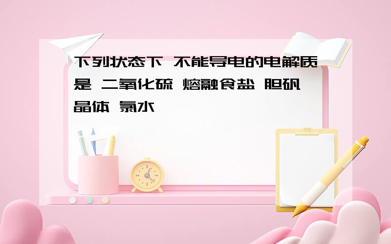 下列状态下 不能导电的电解质是 二氧化硫 熔融食盐 胆矾晶体 氯水