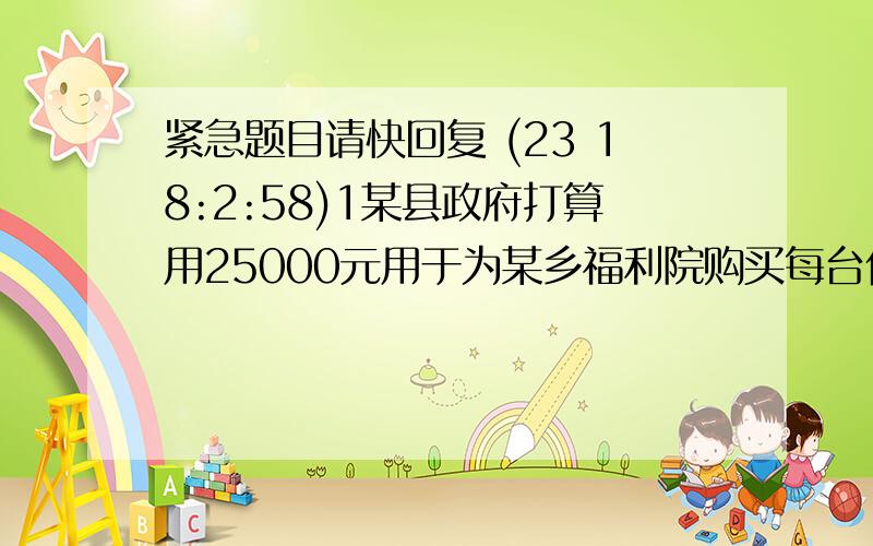 紧急题目请快回复 (23 18:2:58)1某县政府打算用25000元用于为某乡福利院购买每台价格2000元的彩电和每台价格为1800元的冰箱并计划恰好全部用完此款.1问原计划所购买的彩电和冰箱各多少台?2由