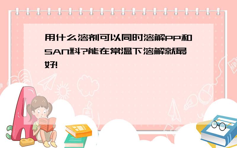 用什么溶剂可以同时溶解PP和SAN料?能在常温下溶解就最好!