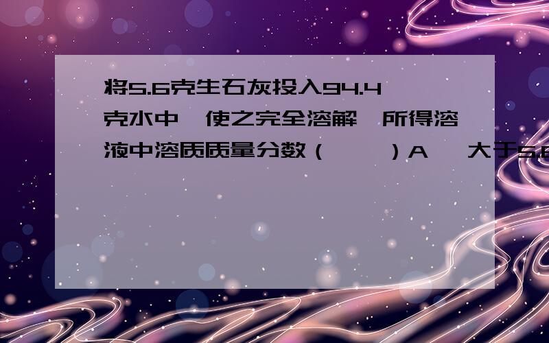 将5.6克生石灰投入94.4克水中,使之完全溶解,所得溶液中溶质质量分数（　　）A 、大于5.6% B 、等于5.6% C 、小于5.6% D 、无法确定