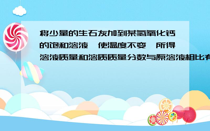 将少量的生石灰加到某氢氧化钙的饱和溶液,使温度不变,所得溶液质量和溶质质量分数与原溶液相比有变化吗