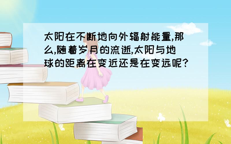 太阳在不断地向外辐射能量,那么,随着岁月的流逝,太阳与地球的距离在变近还是在变远呢?