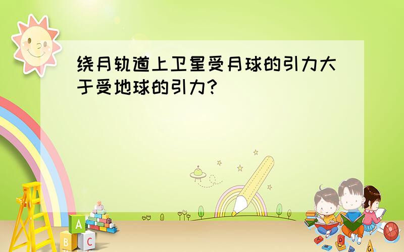 绕月轨道上卫星受月球的引力大于受地球的引力?