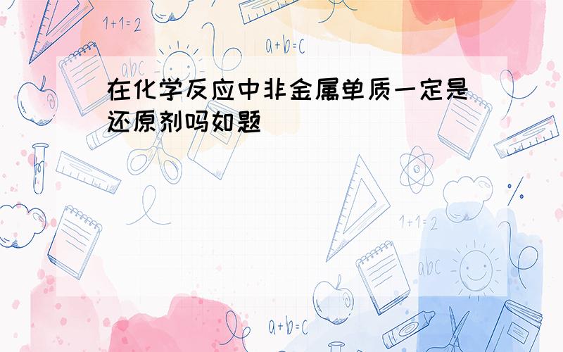 在化学反应中非金属单质一定是还原剂吗如题