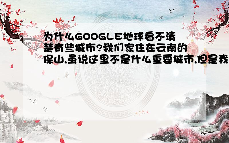 为什么GOOGLE地球看不清楚有些城市?我们家住在云南的保山,虽说这里不是什么重要城市,但是我很奇怪,我们市区上边一点的一段乡村公路都能看清,为什么看不清我们市区?回三楼,我只是看看而