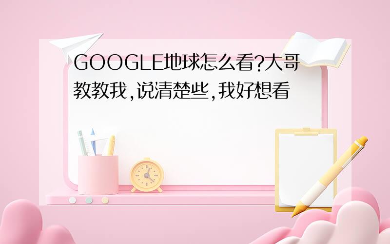 GOOGLE地球怎么看?大哥教教我,说清楚些,我好想看