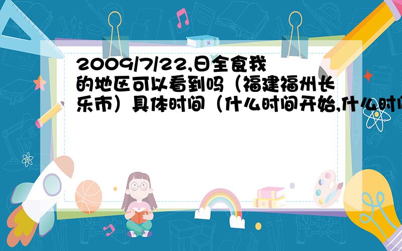 2009/7/22,日全食我的地区可以看到吗（福建福州长乐市）具体时间（什么时间开始,什么时间结束）到底看的到吗 可以的话，时间呢。