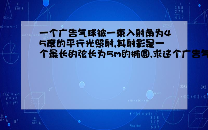 一个广告气球被一束入射角为45度的平行光照射,其射影是一个最长的弦长为5m的椭圆,求这个广告气球的直径这个问题与立体几何中的直观图有关,请在给与答案的同时给与详细的讲解,