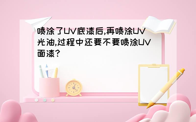 喷涂了UV底漆后,再喷涂UV光油,过程中还要不要喷涂UV面漆?