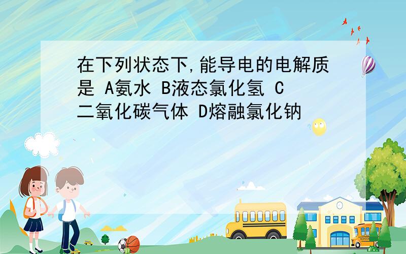 在下列状态下,能导电的电解质是 A氨水 B液态氯化氢 C二氧化碳气体 D熔融氯化钠