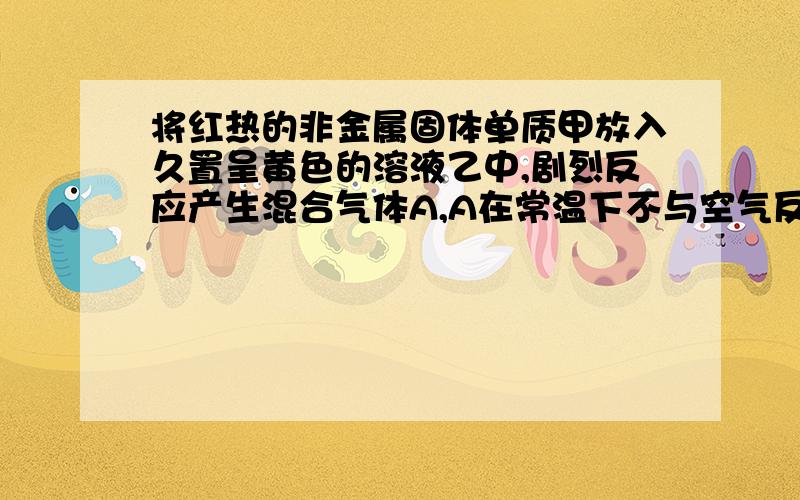 将红热的非金属固体单质甲放入久置呈黄色的溶液乙中,剧烈反应产生混合气体A,A在常温下不与空气反应,且有以下变化请回答下列问题：请回答下列问题：（1）甲C、乙HNO3、丙Cu、BNO．（填