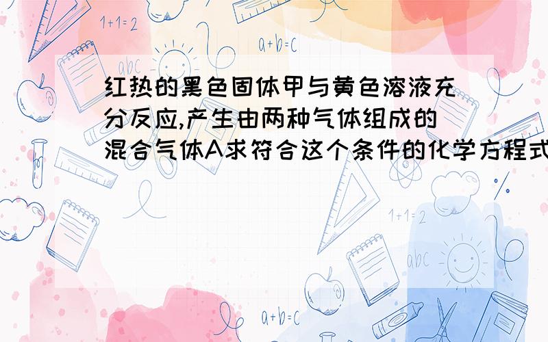 红热的黑色固体甲与黄色溶液充分反应,产生由两种气体组成的混合气体A求符合这个条件的化学方程式