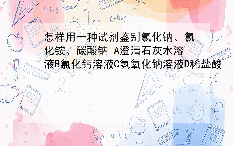 怎样用一种试剂鉴别氯化钠、氯化铵、碳酸钠 A澄清石灰水溶液B氯化钙溶液C氢氧化钠溶液D稀盐酸