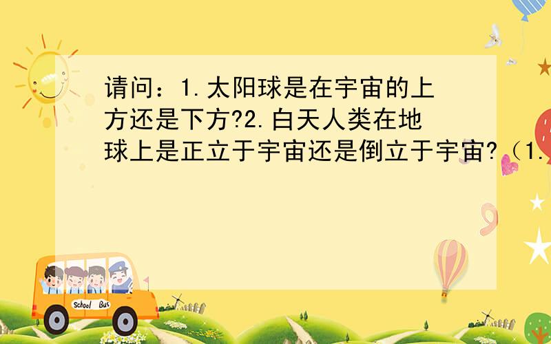 请问：1.太阳球是在宇宙的上方还是下方?2.白天人类在地球上是正立于宇宙还是倒立于宇宙?（1.太阳球是在宇宙的上方还是下方?2.白天人类在地球上是正立于宇宙还是倒立于宇宙?）