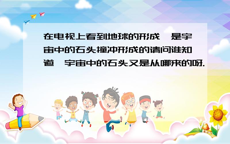 在电视上看到地球的形成,是宇宙中的石头撞冲形成的请问谁知道,宇宙中的石头又是从哪来的呀.