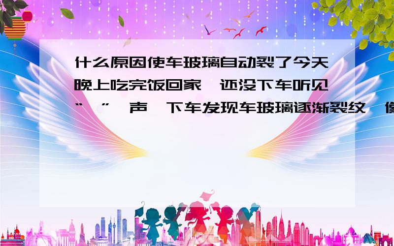 什么原因使车玻璃自动裂了今天晚上吃完饭回家,还没下车听见“嘣”一声,下车发现车玻璃逐渐裂纹,像冰一样慢慢的裂开,裂缝很细,过了一个小时全碎了,像冰一样全碎了.我看了周围一个人没