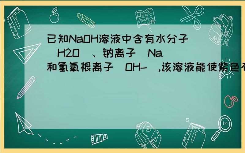 已知NaOH溶液中含有水分子(H2O)、钠离子(Na )和氢氧根离子(OH-),该溶液能使紫色石蕊试液变蓝色.设计一个简单的实验 判断氢氧化钠溶液中可能是哪一种粒子使紫色石蕊试液边蓝色.写出简要的